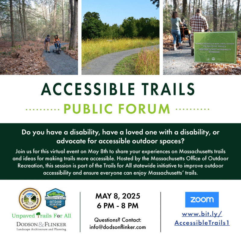 A white background with photos, description, date, time and link to the May 8th public forum.

There are three photos across the top of the flyer: The photo on the left features two hikers traveling side-by-side on an unpaved accessible trail, one is using a mobility scooter. The middle photo depicts an accessible trail with a crushed stone surface going through a field with tall grass, and trees in the background.

The right photo has a green sign in the foreground that says “Massachusetts has thousands of miles of trails, less than 1% meet accessibility standards”, in the background there are hikers on an accessible trail traveling away from the camera, one is pushing a hiking wheelchair.

The title “Accessible trails” appears in dark green, all capital letters. The line below says “public forum” in light green text. The middle of the flyer has a dark green box with white text that gives a description of the event.

The date and time appear at the bottom along with a link to register by zoom. The bottom corner of the flyer also features the logos of the Massachusetts Office of Outdoor Recreation, the agency hosting the forum, and three other groups that are also involved in the event: the Massachusetts Trail Access Work Group, Unpaved Trails For All, and Dodson and Flinker Landscape Architecture and Planning.