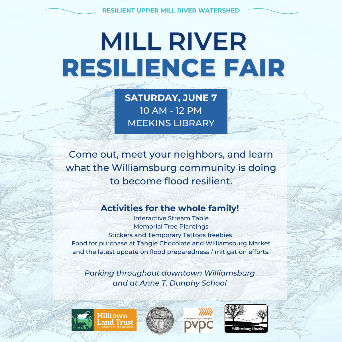 A flyer for the Mill River Resilience Fair, Saturday June 7, 10 am to 12 pm, Meekins Library, Williamsburg. The flyer also includes the following text:

Come out, meet your neighbors, and learn what the Williamsburg community is doing to become flood resilient.

Activities for the whole family! 
Interactive Stream Table, Memorial Tree Plantings, Stickers and Temporary Tattoos freebies, Food for purchase at Tangle Chocolate and Williamsburg Market, and the latest update on flood preparedness / mitigation efforts.

At the bottom are logos for Hilltown Land Trust, the town of Williamsburg, Pioneer Valley Planning Commission, and Williamsburg Libraries, then the text Resilient Upper Mill River Watershed.