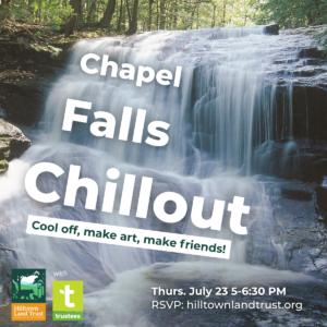 A graphic of a rushing waterfall, with text overlaid that reads "Chapel Falls Chillout: Cool off, make art, make friends! Thursday, July 23rd, 5 to 6:30 PM. RSVP: hilltownlandtrust.org. The Hilltown Land Trust and Trustees logos are in the corner.
