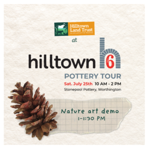 A graphic square of text on a background of natural watercolor paper. The text reads "Hilltown Land Trust at Hilltown6 Pottery Tour, Saturday July 25th, 10 AM to 2 PM, Stonepool Pottery, Worthington MA." Below that text block is a pinecone atop a scrap of paper that reads "Nature art demo 1 to 1:30 PM."